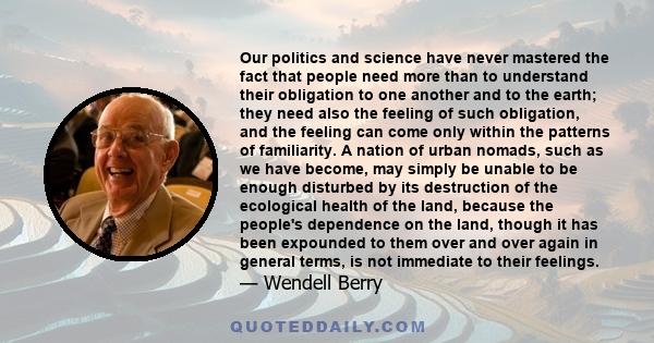 Our politics and science have never mastered the fact that people need more than to understand their obligation to one another and to the earth; they need also the feeling of such obligation, and the feeling can come