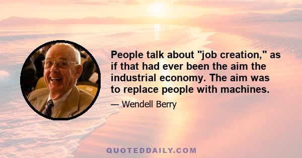 People talk about job creation, as if that had ever been the aim the industrial economy. The aim was to replace people with machines.