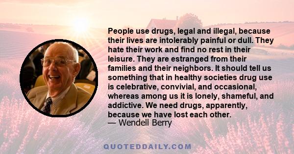 People use drugs, legal and illegal, because their lives are intolerably painful or dull. They hate their work and find no rest in their leisure. They are estranged from their families and their neighbors. It should