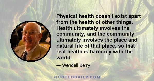 Physical health doesn't exist apart from the health of other things. Health ultimately involves the community, and the community ultimately involves the place and natural life of that place, so that real health is