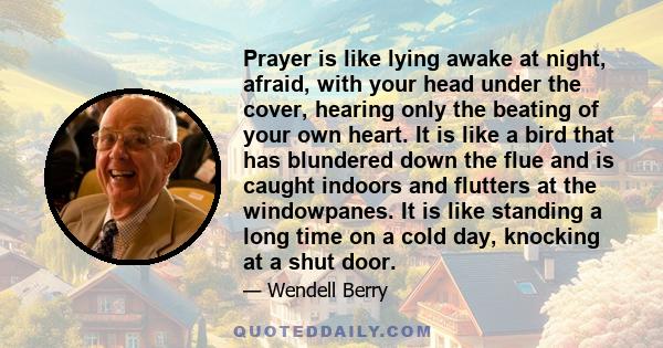 Prayer is like lying awake at night, afraid, with your head under the cover, hearing only the beating of your own heart. It is like a bird that has blundered down the flue and is caught indoors and flutters at the