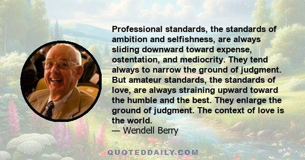 Professional standards, the standards of ambition and selfishness, are always sliding downward toward expense, ostentation, and mediocrity. They tend always to narrow the ground of judgment. But amateur standards, the