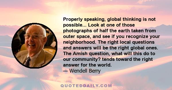 Properly speaking, global thinking is not possible... Look at one of those photographs of half the earth taken from outer space, and see if you recognize your neighborhood. The right local questions and answers will be