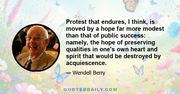 Protest that endures, I think, is moved by a hope far more modest than that of public success: namely, the hope of preserving qualities in one's own heart and spirit that would be destroyed by acquiescence.