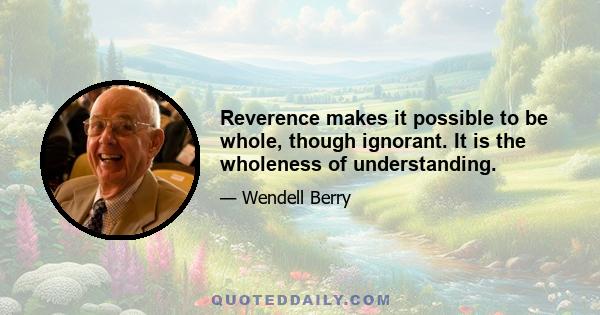 Reverence makes it possible to be whole, though ignorant. It is the wholeness of understanding.