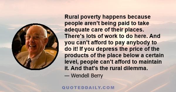 Rural poverty happens because people aren't being paid to take adequate care of their places. There's lots of work to do here. And you can't afford to pay anybody to do it! If you depress the price of the products of