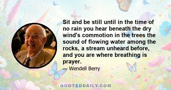 Sit and be still until in the time of no rain you hear beneath the dry wind's commotion in the trees the sound of flowing water among the rocks, a stream unheard before, and you are where breathing is prayer.