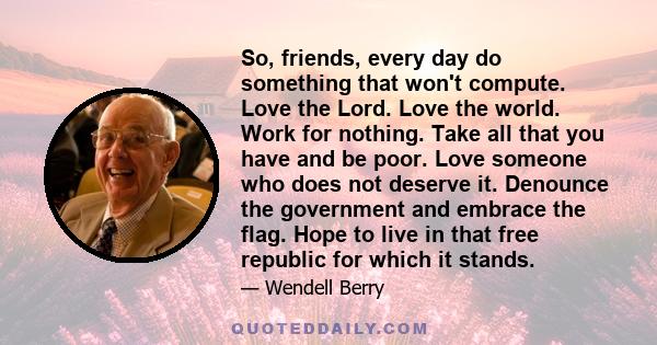 So, friends, every day do something that won't compute. Love the Lord. Love the world. Work for nothing. Take all that you have and be poor. Love someone who does not deserve it. Denounce the government and embrace the