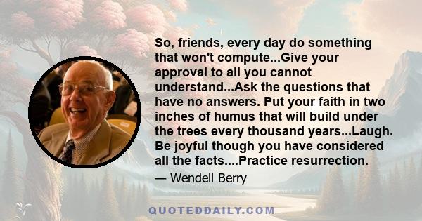 So, friends, every day do something that won't compute...Give your approval to all you cannot understand...Ask the questions that have no answers. Put your faith in two inches of humus that will build under the trees