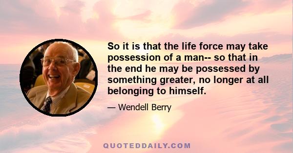 So it is that the life force may take possession of a man-- so that in the end he may be possessed by something greater, no longer at all belonging to himself.