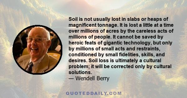 Soil is not usually lost in slabs or heaps of magnificent tonnage. It is lost a little at a time over millions of acres by the careless acts of millions of people. It cannot be saved by heroic feats of gigantic