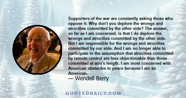 Supporters of the war are constantly asking those who oppose it: Why don't you deplore the wrongs and atrocities committed by the other side? The answer, so far as I am concerned, is that I do deplore the wrongs and