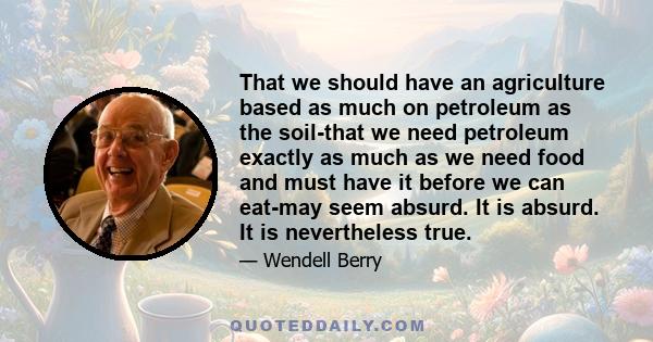 That we should have an agriculture based as much on petroleum as the soil-that we need petroleum exactly as much as we need food and must have it before we can eat-may seem absurd. It is absurd. It is nevertheless true.