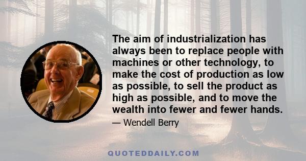 The aim of industrialization has always been to replace people with machines or other technology, to make the cost of production as low as possible, to sell the product as high as possible, and to move the wealth into