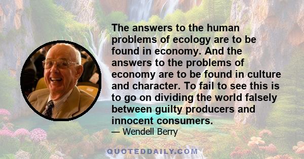 The answers to the human problems of ecology are to be found in economy. And the answers to the problems of economy are to be found in culture and character. To fail to see this is to go on dividing the world falsely