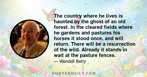 The country where he lives is haunted by the ghost of an old forest. In the cleared fields where he gardens and pastures his horses it stood once, and will return. There will be a resurrection of the wild. Already it