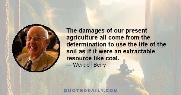 The damages of our present agriculture all come from the determination to use the life of the soil as if it were an extractable resource like coal.