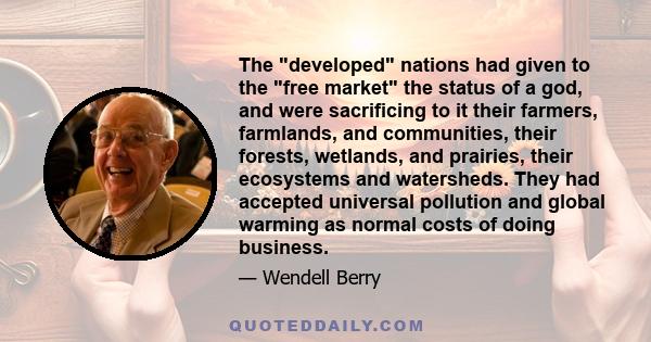 The developed nations had given to the free market the status of a god, and were sacrificing to it their farmers, farmlands, and communities, their forests, wetlands, and prairies, their ecosystems and watersheds. They