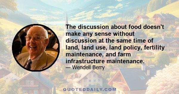 The discussion about food doesn't make any sense without discussion at the same time of land, land use, land policy, fertility maintenance, and farm infrastructure maintenance.