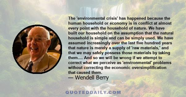 The 'environmental crisis' has happened because the human household or economy is in conflict at almost every point with the household of nature. We have built our household on the assumption that the natural household