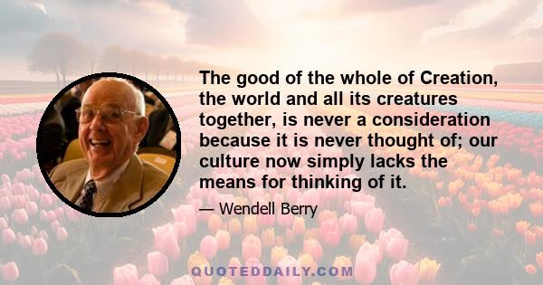 The good of the whole of Creation, the world and all its creatures together, is never a consideration because it is never thought of; our culture now simply lacks the means for thinking of it.