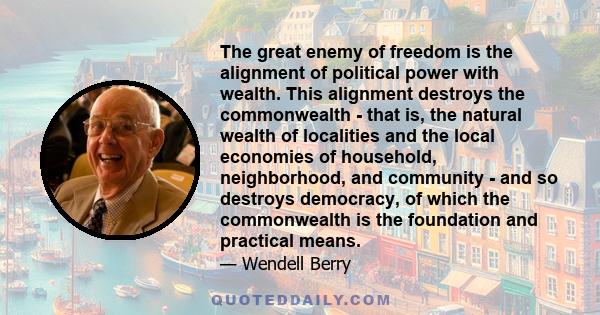 The great enemy of freedom is the alignment of political power with wealth. This alignment destroys the commonwealth - that is, the natural wealth of localities and the local economies of household, neighborhood, and