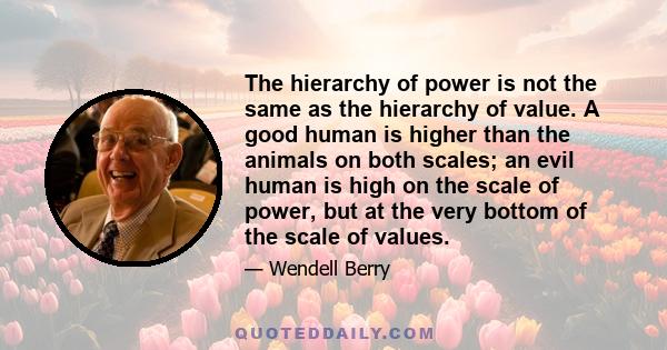 The hierarchy of power is not the same as the hierarchy of value. A good human is higher than the animals on both scales; an evil human is high on the scale of power, but at the very bottom of the scale of values.