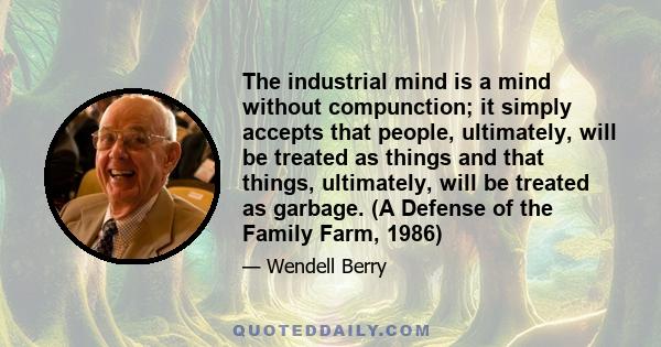 The industrial mind is a mind without compunction; it simply accepts that people, ultimately, will be treated as things and that things, ultimately, will be treated as garbage. (A Defense of the Family Farm, 1986)