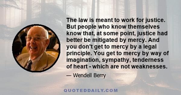 The law is meant to work for justice. But people who know themselves know that, at some point, justice had better be mitigated by mercy. And you don't get to mercy by a legal principle. You get to mercy by way of