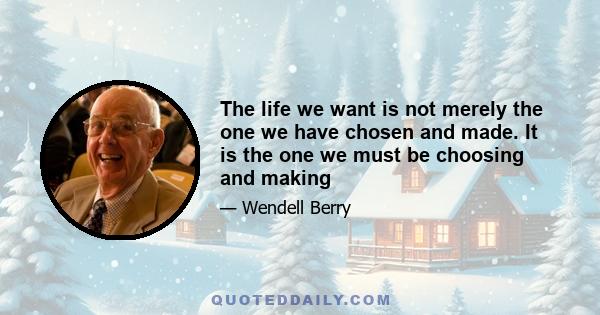 The life we want is not merely the one we have chosen and made. It is the one we must be choosing and making