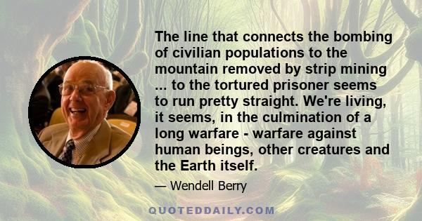 The line that connects the bombing of civilian populations to the mountain removed by strip mining ... to the tortured prisoner seems to run pretty straight. We're living, it seems, in the culmination of a long warfare