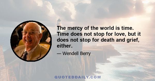 The mercy of the world is time. Time does not stop for love, but it does not stop for death and grief, either.