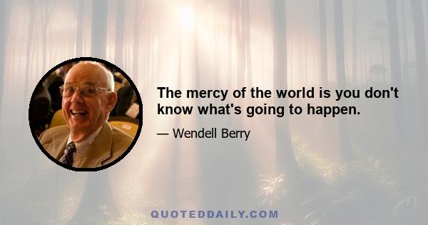 The mercy of the world is you don't know what's going to happen.