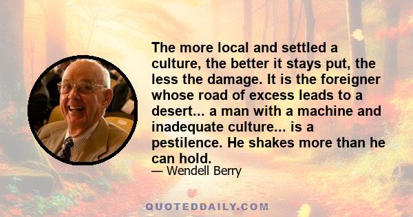 The more local and settled a culture, the better it stays put, the less the damage. It is the foreigner whose road of excess leads to a desert... a man with a machine and inadequate culture... is a pestilence. He shakes 