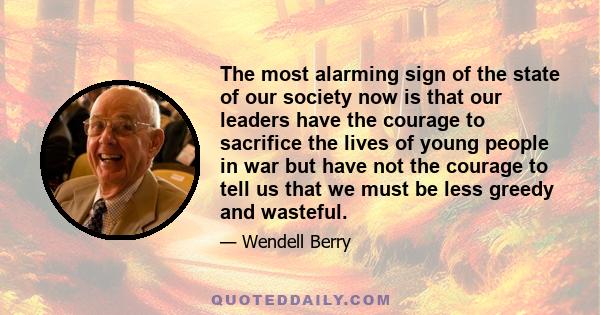 The most alarming sign of the state of our society now is that our leaders have the courage to sacrifice the lives of young people in war but have not the courage to tell us that we must be less greedy and wasteful.