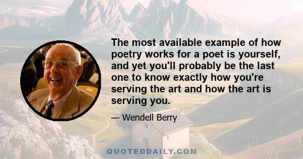 The most available example of how poetry works for a poet is yourself, and yet you'll probably be the last one to know exactly how you're serving the art and how the art is serving you.