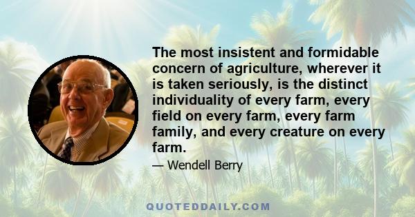 The most insistent and formidable concern of agriculture, wherever it is taken seriously, is the distinct individuality of every farm, every field on every farm, every farm family, and every creature on every farm.