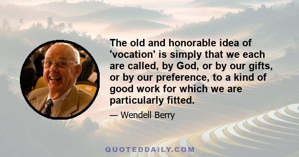 The old and honorable idea of 'vocation' is simply that we each are called, by God, or by our gifts, or by our preference, to a kind of good work for which we are particularly fitted.