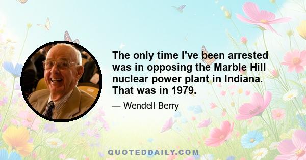 The only time I've been arrested was in opposing the Marble Hill nuclear power plant in Indiana. That was in 1979.