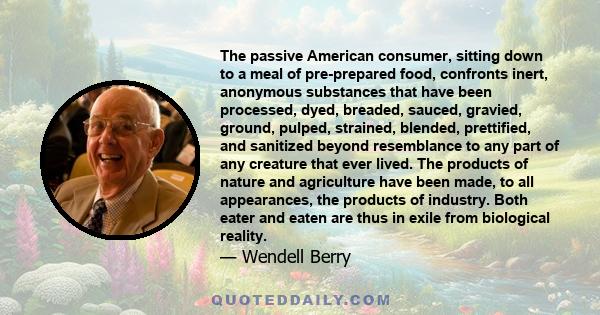 The passive American consumer, sitting down to a meal of pre-prepared food, confronts inert, anonymous substances that have been processed, dyed, breaded, sauced, gravied, ground, pulped, strained, blended, prettified,