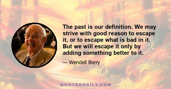 The past is our definition. We may strive with good reason to escape it, or to escape what is bad in it. But we will escape it only by adding something better to it.