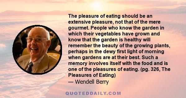 The pleasure of eating should be an extensive pleasure, not that of the mere gourmet. People who know the garden in which their vegetables have grown and know that the garden is healthy will remember the beauty of the