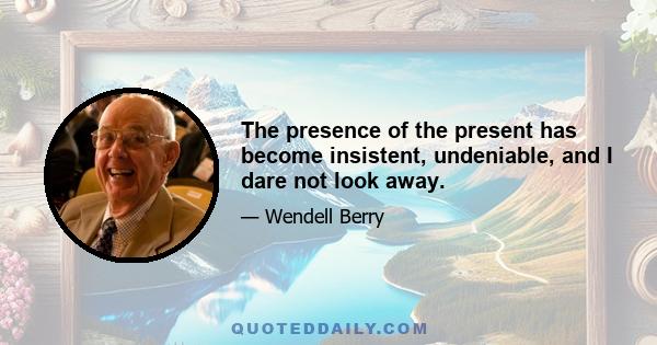 The presence of the present has become insistent, undeniable, and I dare not look away.