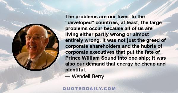 The problems are our lives. In the developed countries, at least, the large problems occur because all of us are living either partly wrong or almost entirely wrong. It was not just the greed of corporate shareholders