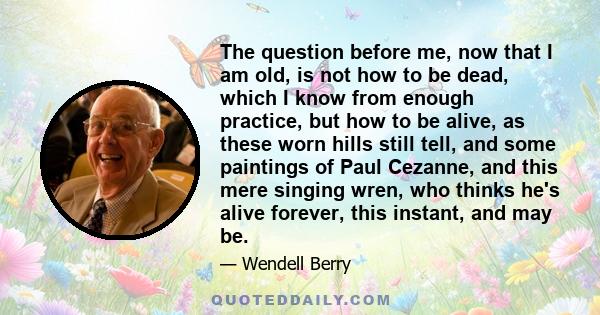 The question before me, now that I am old, is not how to be dead, which I know from enough practice, but how to be alive, as these worn hills still tell, and some paintings of Paul Cezanne, and this mere singing wren,