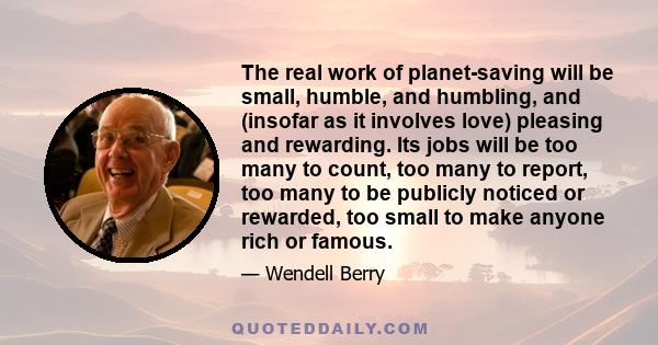 The real work of planet-saving will be small, humble, and humbling, and (insofar as it involves love) pleasing and rewarding. Its jobs will be too many to count, too many to report, too many to be publicly noticed or