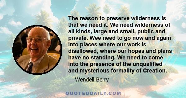 The reason to preserve wilderness is that we need it. We need wilderness of all kinds, large and small, public and private. Wee need to go now and again into places where our work is disallowed, where our hopes and