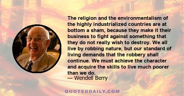 The religion and the environmentalism of the highly industrialized countries are at bottom a sham, because they make it their business to fight against something that they do not really wish to destroy. We all live by