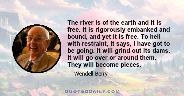 The river is of the earth and it is free. It is rigorously embanked and bound, and yet it is free. To hell with restraint, it says, I have got to be going. It will grind out its dams. It will go over or around them.