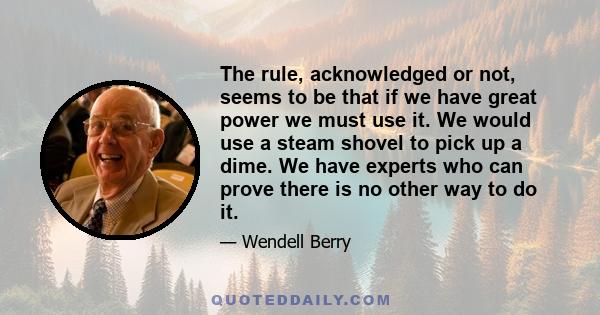 The rule, acknowledged or not, seems to be that if we have great power we must use it. We would use a steam shovel to pick up a dime. We have experts who can prove there is no other way to do it.